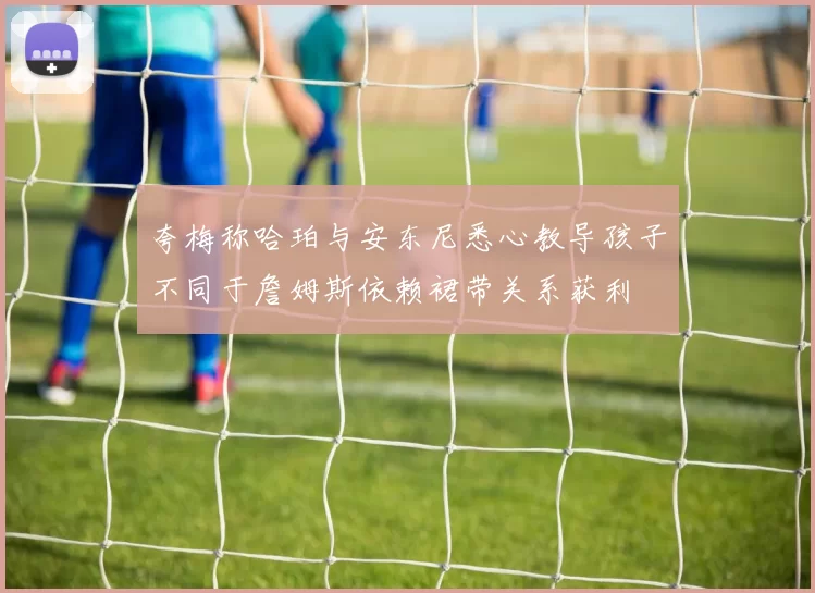 夸梅称哈珀与安东尼悉心教导孩子不同于詹姆斯依赖裙带关系获利