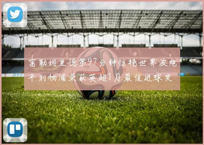 富勒姆里德第97分钟惊艳世界波绝平利物浦荣获英超1月最佳进球奖