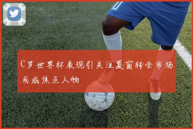 C罗世界杯表现引关注夏窗转会市场或成焦点人物