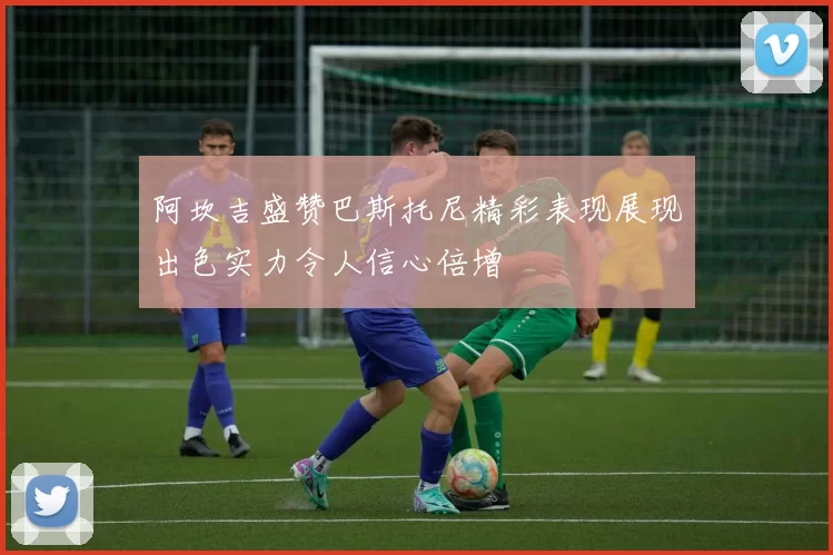 阿坎吉盛赞巴斯托尼精彩表现展现出色实力令人信心倍增
