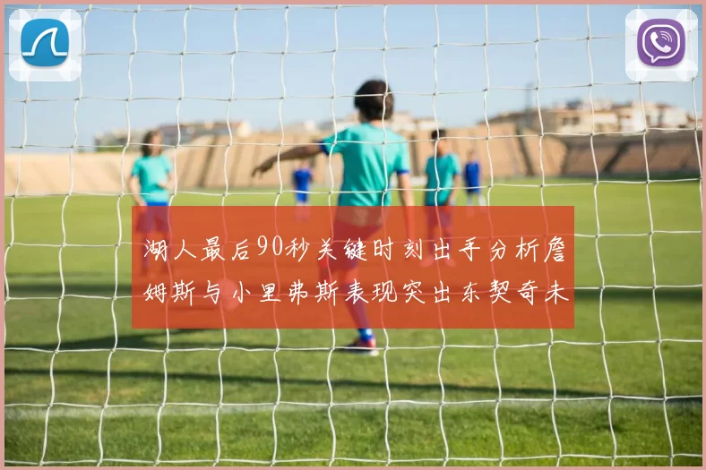 湖人最后90秒关键时刻出手分析詹姆斯与小里弗斯表现突出东契奇未能发力