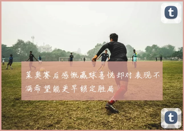 莱奥赛后感慨赢球喜悦却对表现不满希望能更早锁定胜局