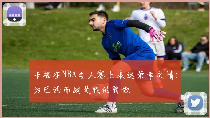 卡福在NBA名人赛上表达荣幸之情：为巴西而战是我的骄傲