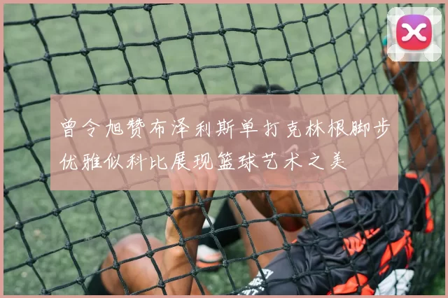 曾令旭赞布泽利斯单打克林根脚步优雅似科比展现篮球艺术之美