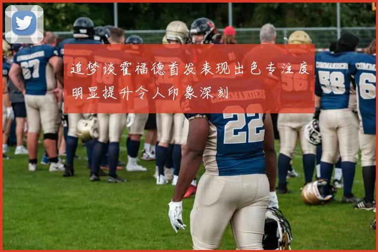 追梦谈霍福德首发表现出色专注度明显提升令人印象深刻