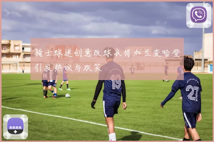 骑士球迷创意改球衣将加兰变哈登引发热议与欢笑