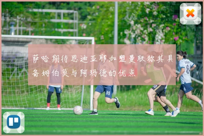 萨哈期待恩迪亚耶加盟曼联称其具备姆伯莫与阿玛德的优点