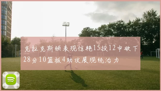 克拉克斯顿表现惊艳15投12中砍下28分10篮板4助攻展现统治力