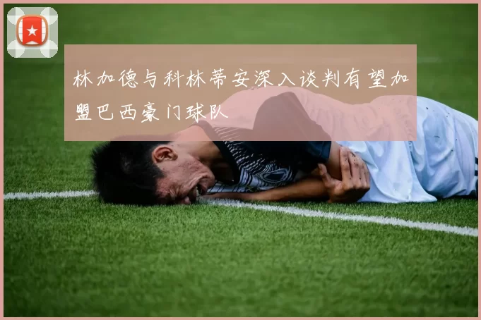 林加德与科林蒂安深入谈判有望加盟巴西豪门球队
