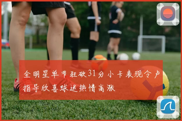 全明星单节狂砍31分小卡表现令卢指导欣喜球迷热情高涨