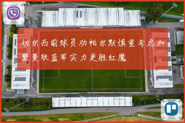 切尔西前球员劝帕尔默慎重考虑加盟曼联蓝军实力更胜红魔