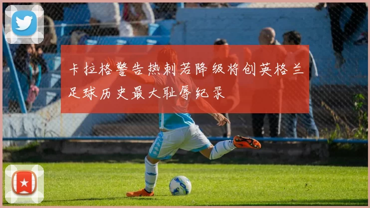 卡拉格警告热刺若降级将创英格兰足球历史最大耻辱纪录